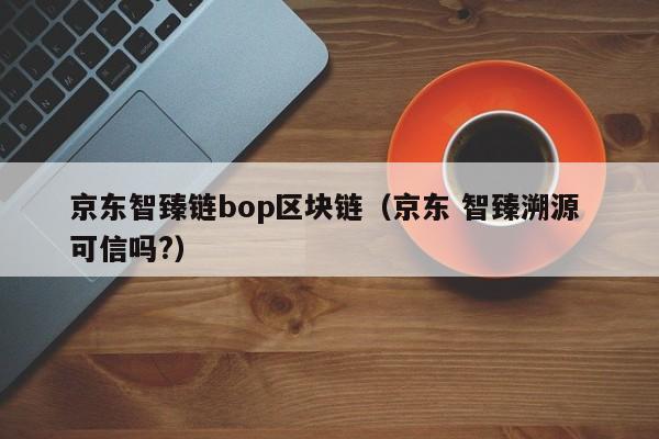 京东智臻链bop区块链（京东 智臻溯源 可信吗?）