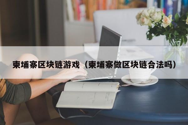 柬埔寨区块链游戏（柬埔寨做区块链合法吗）