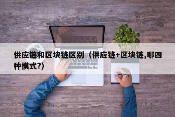 供应链和区块链区别（供应链+区块链,哪四种模式?）