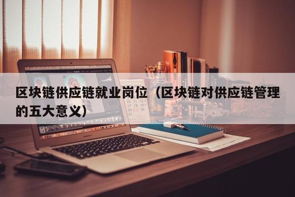 区块链供应链就业岗位（区块链对供应链管理的五大意义）
