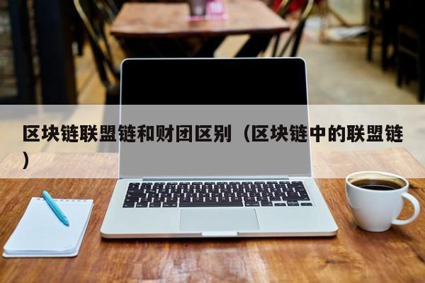 区块链联盟链和财团区别（区块链中的联盟链）