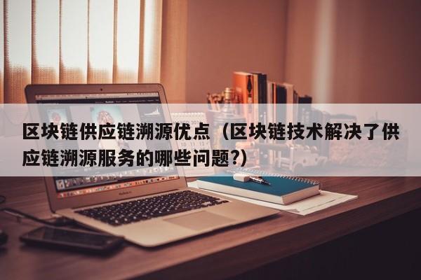 区块链供应链溯源优点（区块链技术解决了供应链溯源服务的哪些问题?）