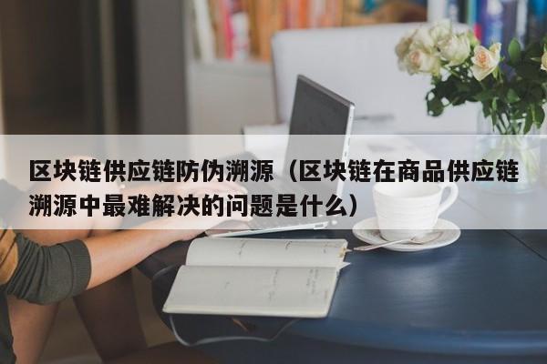 区块链供应链防伪溯源（区块链在商品供应链溯源中最难解决的问题是什么）