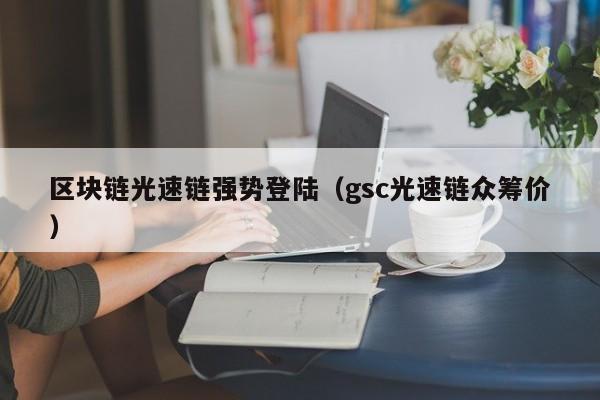 区块链光速链强势登陆（gsc光速链众筹价）