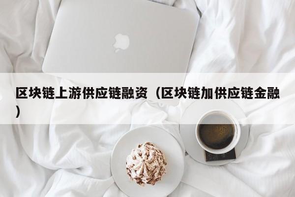 区块链上游供应链融资（区块链加供应链金融）