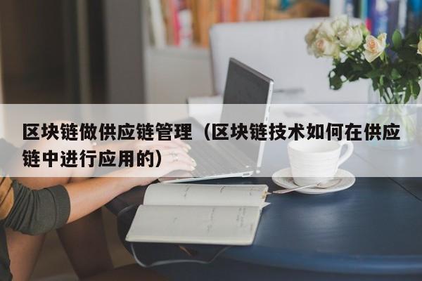 区块链做供应链管理（区块链技术如何在供应链中进行应用的）