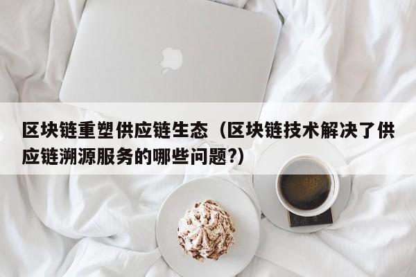 区块链重塑供应链生态（区块链技术解决了供应链溯源服务的哪些问题?）