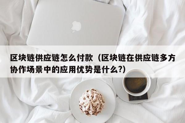 区块链供应链怎么付款（区块链在供应链多方协作场景中的应用优势是什么?）