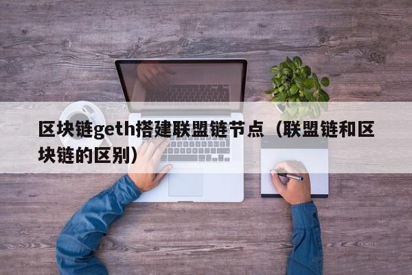 区块链geth搭建联盟链节点（联盟链和区块链的区别）