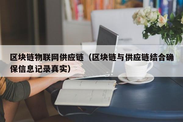 区块链物联网供应链（区块链与供应链结合确保信息记录真实）