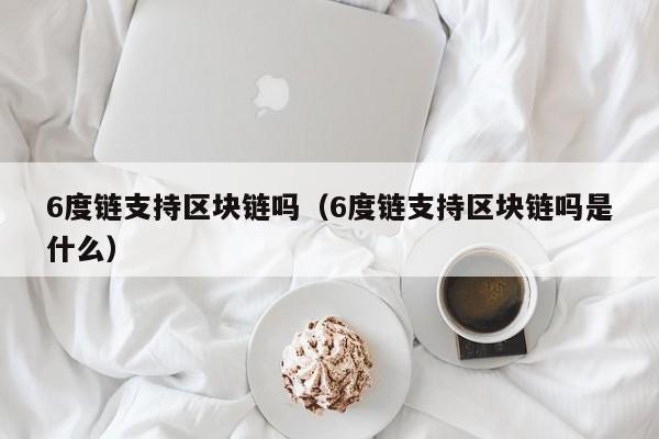 6度链支持区块链吗（6度链支持区块链吗是什么）