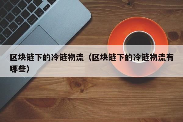 区块链下的冷链物流（区块链下的冷链物流有哪些）
