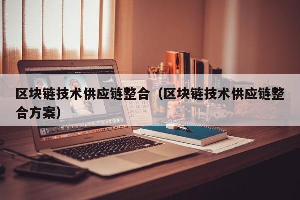 区块链技术供应链整合（区块链技术供应链整合方案）