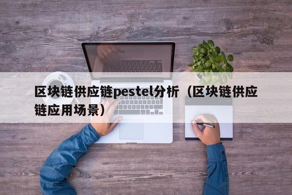 区块链供应链pestel分析（区块链供应链应用场景）