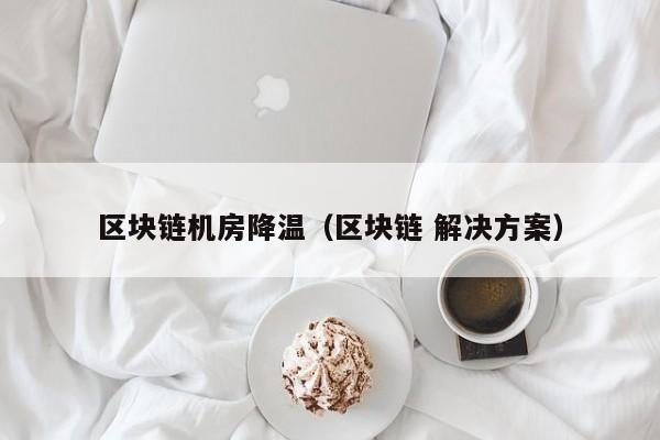 区块链机房降温（区块链 解决方案）
