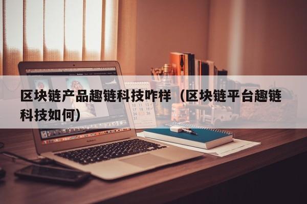 区块链产品趣链科技咋样（区块链平台趣链 科技如何）
