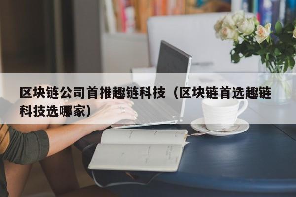区块链公司首推趣链科技（区块链首选趣链 科技选哪家）